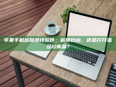 湖北苹果手机越狱赚钱软件：解锁自由，还是打开潘多拉魔盒？