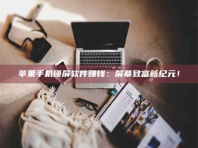 湖北苹果手机锁屏软件赚钱：屏幕致富新纪元！